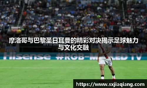 摩洛哥与巴黎圣日耳曼的精彩对决揭示足球魅力与文化交融